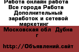 Работа онлайн работа - Все города Работа » Дополнительный заработок и сетевой маркетинг   . Московская обл.,Дубна г.